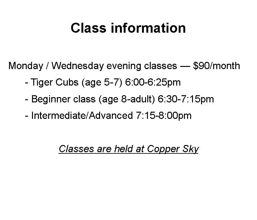 Text Box: Class information  Monday / Wednesday evening classes  $90/month	- Tiger Cubs (age 5-7) 6:00-6:25pm	- Beginner class (age 8-adult) 6:30-7:15pm	- Intermediate/Advanced 7:15-8:00pmClasses are held at Copper Sky